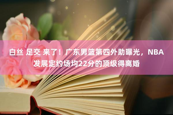 白丝 足交 来了！广东男篮第四外助曝光，NBA发展定约场均2