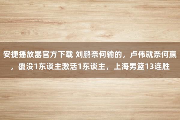 安捷播放器官方下载 刘鹏奈何输的，卢伟就奈何赢，覆没1东谈主激活1东谈主，上海男篮13连胜