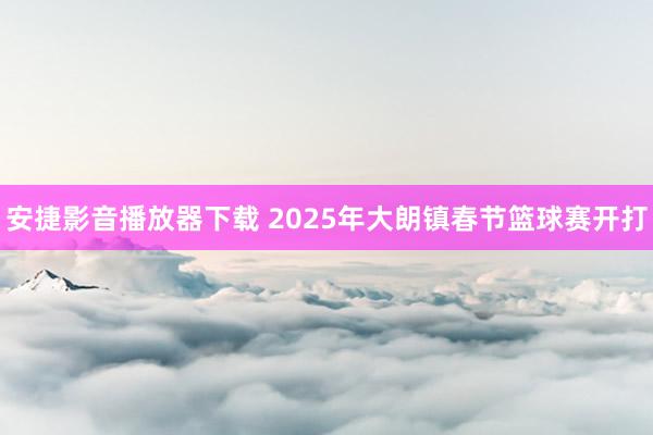 安捷影音播放器下载 2025年大朗镇春节篮球赛开打