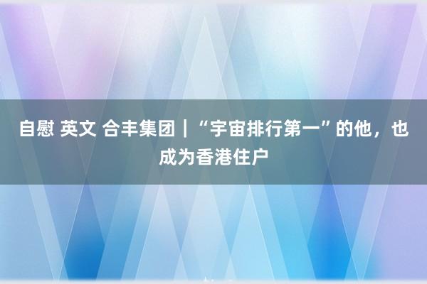 自慰 英文 合丰集团｜“宇宙排行第一”的他，也成为香港住户