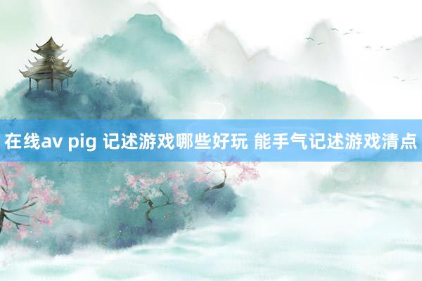 在线av pig 记述游戏哪些好玩 能手气记述游戏清点