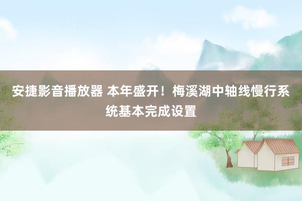 安捷影音播放器 本年盛开！梅溪湖中轴线慢行系统基本完成设置