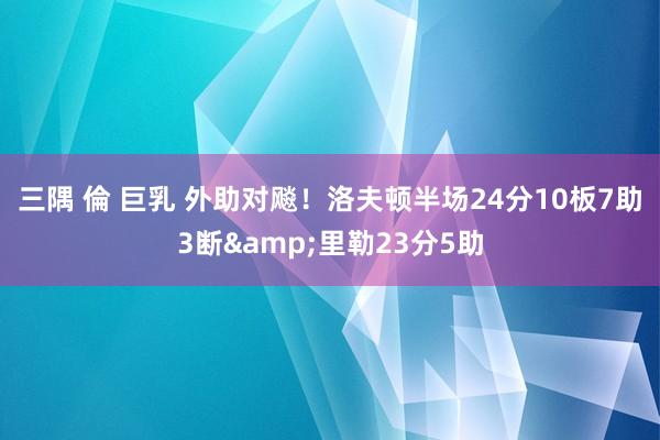 三隅 倫 巨乳 外助对飚！洛夫顿半场24分10板7助3断&a