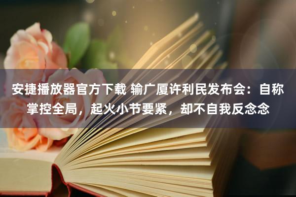 安捷播放器官方下载 输广厦许利民发布会：自称掌控全局，起火小节要紧，却不自我反念念