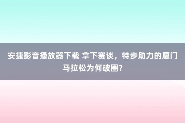 安捷影音播放器下载 拿下赛谈，特步助力的厦门马拉松为何破圈？