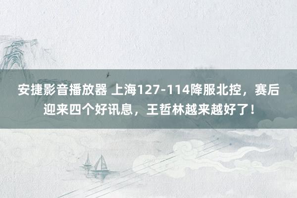 安捷影音播放器 上海127-114降服北控，赛后迎来四个好讯