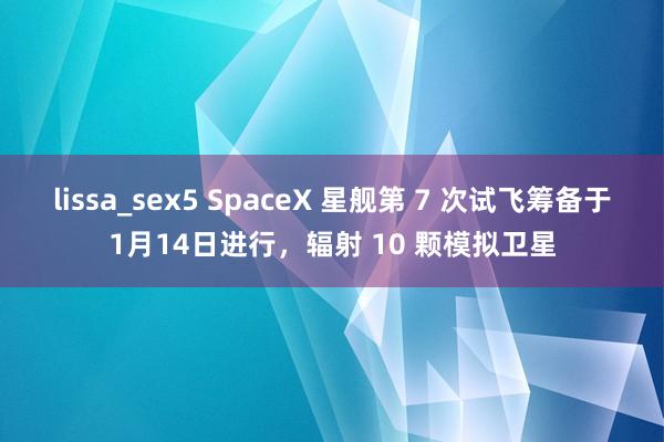 lissa_sex5 SpaceX 星舰第 7 次试飞筹备于