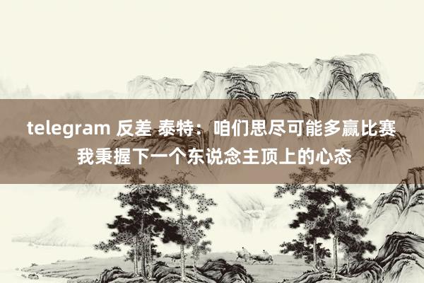 telegram 反差 泰特：咱们思尽可能多赢比赛 我秉握下