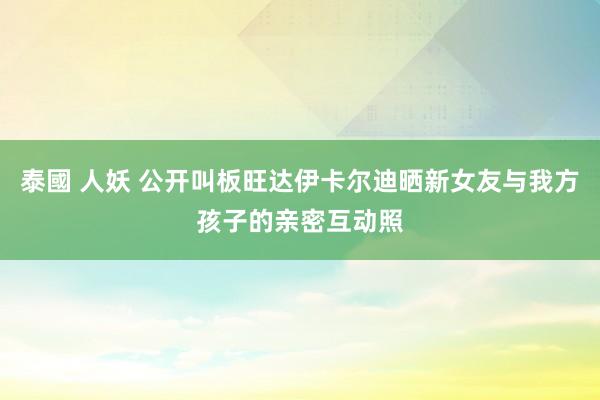 泰國 人妖 公开叫板旺达伊卡尔迪晒新女友与我方孩子的亲密互动