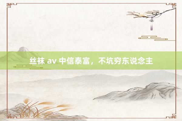 丝袜 av 中信泰富，不坑穷东说念主