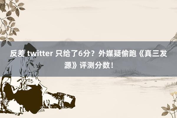 反差 twitter 只给了6分？外媒疑偷跑《真三发源》评测分数！