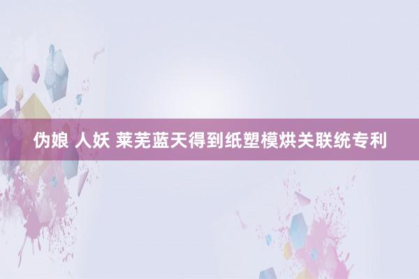 伪娘 人妖 莱芜蓝天得到纸塑模烘关联统专利