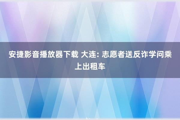 安捷影音播放器下载 大连: 志愿者送反诈学问乘上出租车