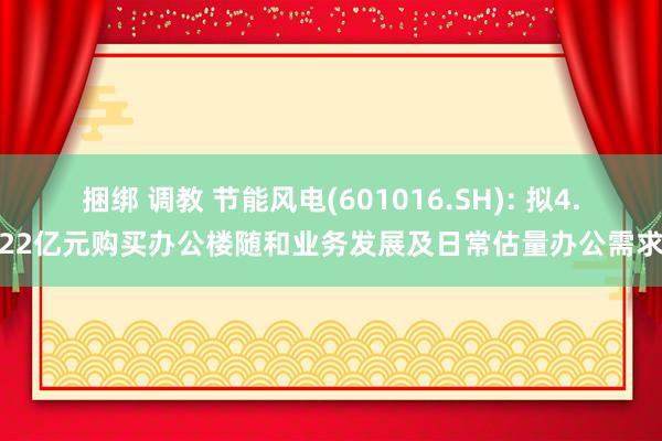 捆绑 调教 节能风电(601016.SH): 拟4.22亿元购买办公楼随和业务发展及日常估量办公需求