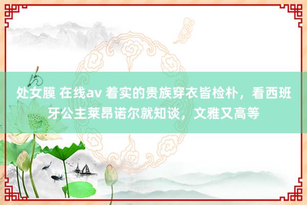 处女膜 在线av 着实的贵族穿衣皆检朴，看西班牙公主莱昂诺尔就知谈，文雅又高等