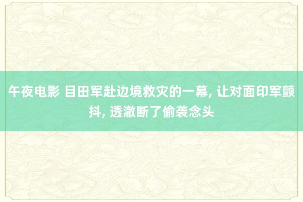 午夜电影 目田军赴边境救灾的一幕， 让对面印军颤抖， 透澈断了偷袭念头