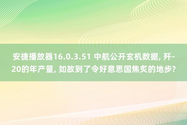 安捷播放器16.0.3.51 中航公开玄机数据， 歼-20的年产量， 如故到了令好意思国焦炙的地步?