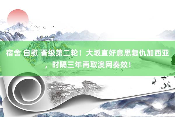 宿舍 自慰 晋级第二轮！大坂直好意思复仇加西亚，时隔三年再取澳网奏效！