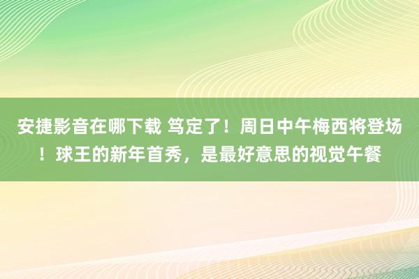 安捷影音在哪下载 笃定了！周日中午梅西将登场！球王的新年首秀，是最好意思的视觉午餐