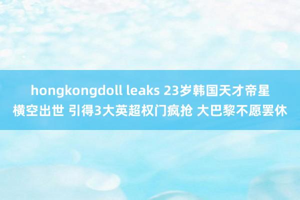 hongkongdoll leaks 23岁韩国天才帝星横空出世 引得3大英超权门疯抢 大巴黎不愿罢休