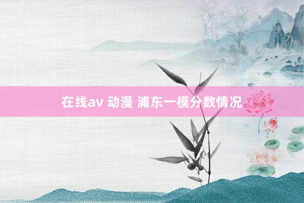 在线av 动漫 浦东一模分数情况