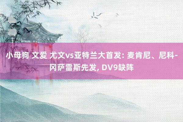 小母狗 文爱 尤文vs亚特兰大首发: 麦肯尼、尼科-冈萨雷斯先发， DV9缺阵