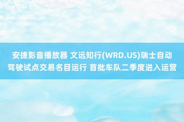 安捷影音播放器 文远知行(WRD.US)瑞士自动驾驶试点交易名目运行 首批车队二季度进入运营