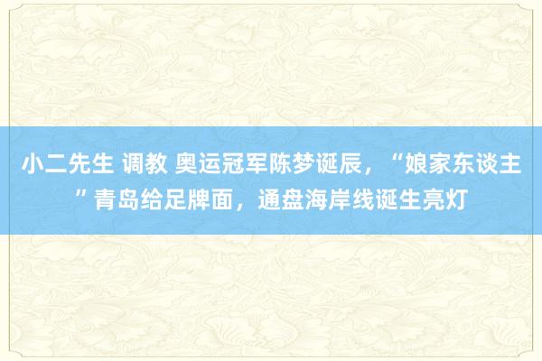 小二先生 调教 奥运冠军陈梦诞辰，“娘家东谈主”青岛给足牌面，通盘海岸线诞生亮灯