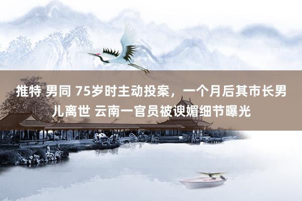 推特 男同 75岁时主动投案，一个月后其市长男儿离世 云南一官员被谀媚细节曝光