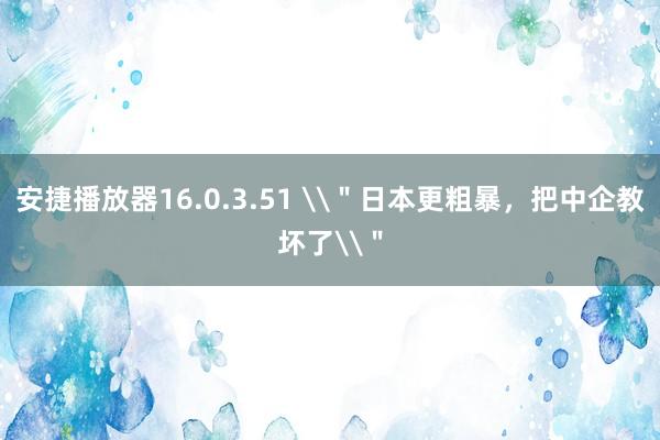 安捷播放器16.0.3.51 \＂日本更粗暴，把中企教坏了\＂