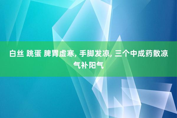 白丝 跳蛋 脾胃虚寒， 手脚发凉， 三个中成药散凉气补阳气