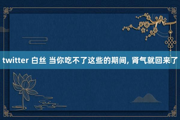 twitter 白丝 当你吃不了这些的期间， 肾气就回来了