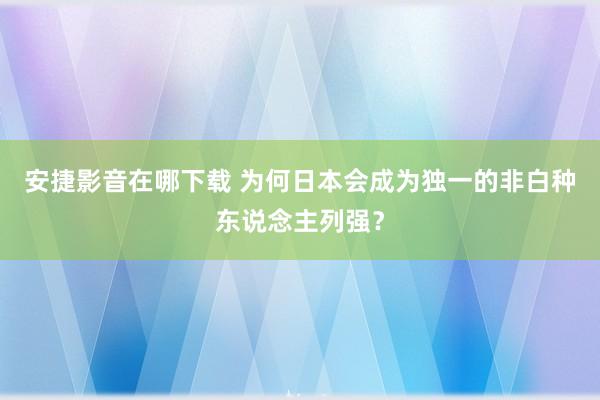 安捷影音在哪下载 为何日本会成为独一的非白种东说念主列强？