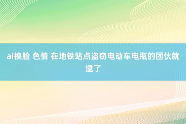 ai换脸 色情 在地铁站点盗窃电动车电瓶的团伙就逮了