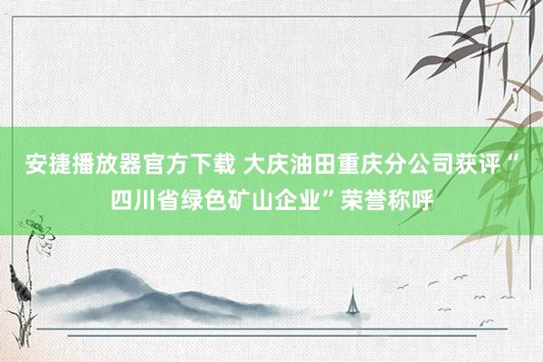 安捷播放器官方下载 大庆油田重庆分公司获评“四川省绿色矿山企业”荣誉称呼