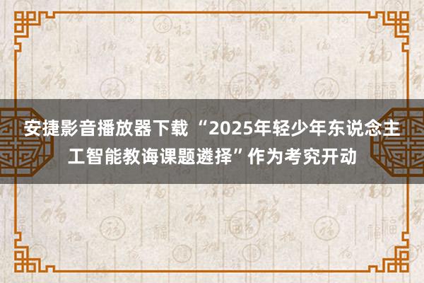 安捷影音播放器下载 “2025年轻少年东说念主工智能教诲课题遴择”作为考究开动