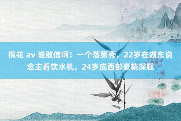 探花 av 谁敢信啊！一个落第秀，22岁在湖东说念主看饮水机，24岁成西部豪精深腿