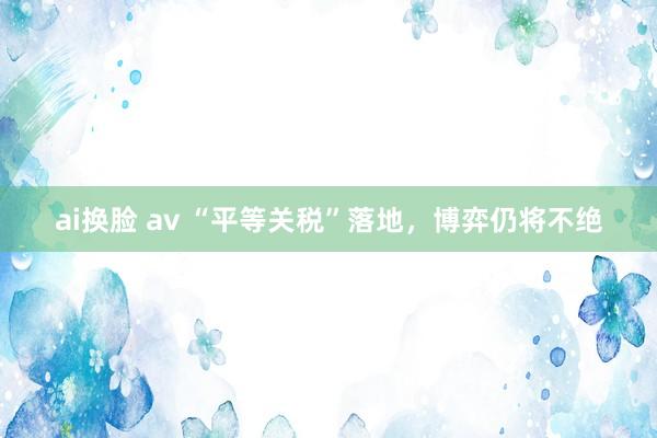 ai换脸 av “平等关税”落地，博弈仍将不绝