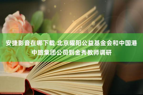 安捷影音在哪下载 北京曜阳公益基金会和中国港中旅集团公司到金秀教师调研