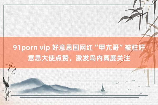 91porn vip 好意思国网红“甲亢哥”被驻好意思大使点赞，激发岛内高度关注