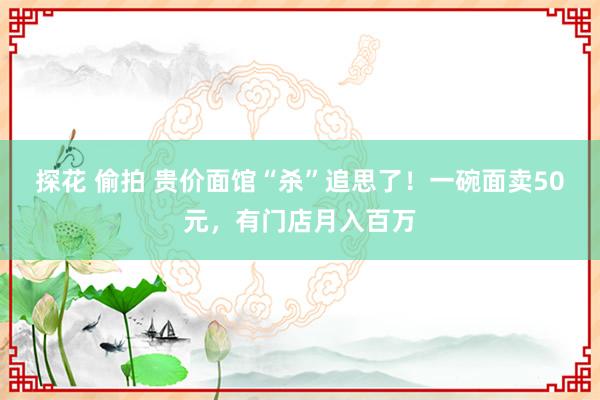 探花 偷拍 贵价面馆“杀”追思了！一碗面卖50元，有门店月入百万