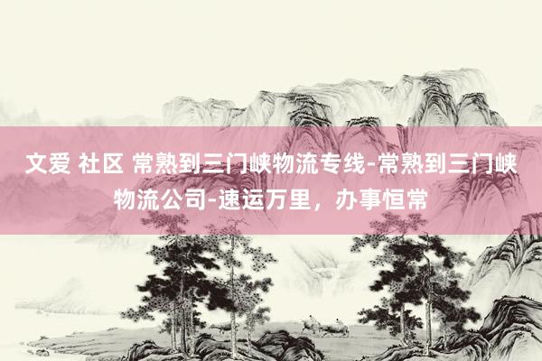 文爱 社区 常熟到三门峡物流专线-常熟到三门峡物流公司-速运万里，办事恒常