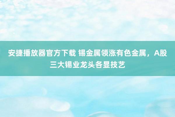 安捷播放器官方下载 锡金属领涨有色金属，A股三大锡业龙头各显技艺
