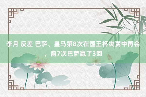 李月 反差 巴萨、皇马第8次在国王杯决赛中再会，前7次巴萨赢了3回