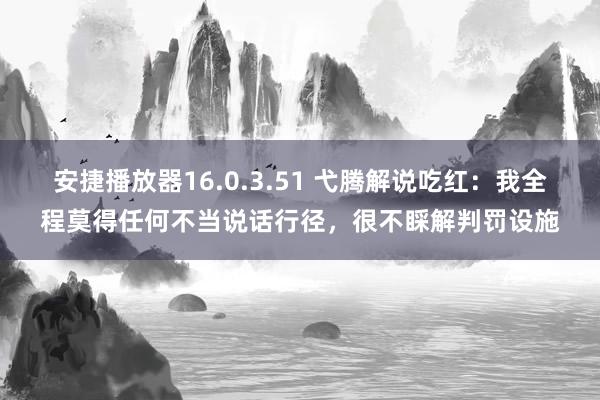 安捷播放器16.0.3.51 弋腾解说吃红：我全程莫得任何不当说话行径，很不睬解判罚设施