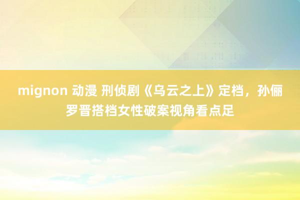 mignon 动漫 刑侦剧《乌云之上》定档，孙俪罗晋搭档女性破案视角看点足