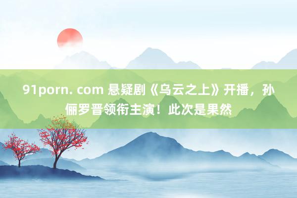91porn. com 悬疑剧《乌云之上》开播，孙俪罗晋领衔主演！此次是果然