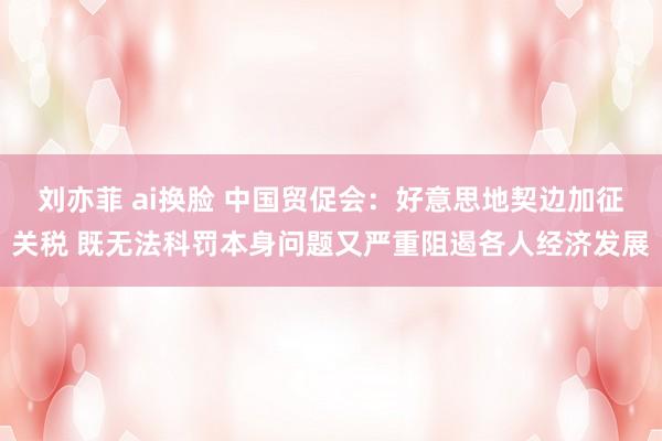 刘亦菲 ai换脸 中国贸促会：好意思地契边加征关税 既无法科罚本身问题又严重阻遏各人经济发展