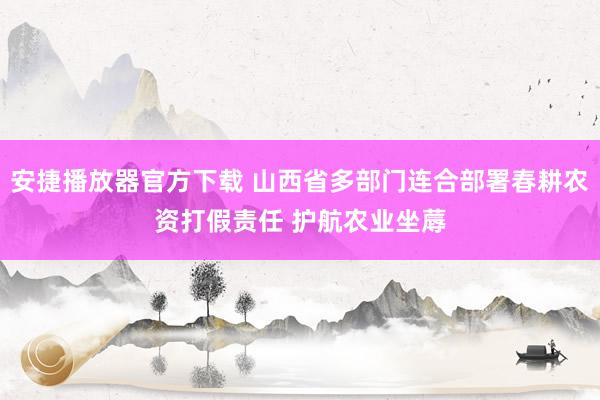 安捷播放器官方下载 山西省多部门连合部署春耕农资打假责任 护