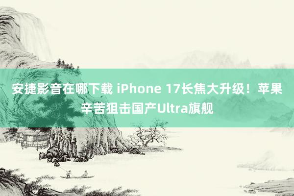 安捷影音在哪下载 iPhone 17长焦大升级！苹果辛苦狙击